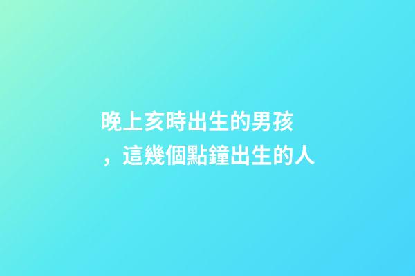 晚上亥時出生的男孩，這幾個點鐘出生的人-第1張-觀點-玄機派